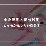 全身脱毛と部分脱毛、どっちがなりたい自分？それぞれの特徴を解説！